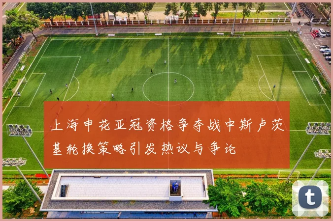 上海申花亚冠资格争夺战中斯卢茨基轮换策略引发热议与争论