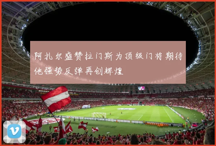 阿扎尔盛赞拉门斯为顶级门将期待他强势反弹再创辉煌