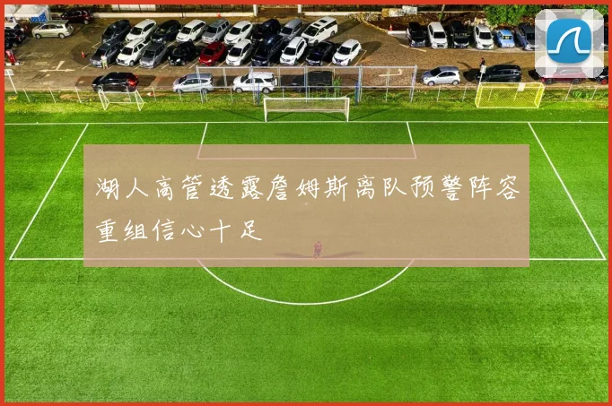 湖人高管透露詹姆斯离队预警阵容重组信心十足