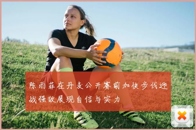 陈雨菲在丹麦公开赛前加快步伐迎战强敌展现自信与实力